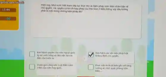 1344
do
Hien nay, Nhà nunk Việt Nam tiếp tục thực thì các biện pháp toán điện nhằm Dao ve
ch) quyên, các quyên và lợi ích hợp pháp của Việt Nam ở Biên Đông, vậy đâu không
phaila mot trong nhong biện pháp đó?
Ban hanh quyen cho dân ngoại quốc
tự do sinh song và làm việc tại cac
đào cha nuroc ta
square 
Ban hanh cac van bản phap luật
khàng định chủ quyền.
Tham gia cong ink Luật tiên nam
1982 của Liên hợp quốc.
Phat trien kinh te biển gần với tǎng
an ninh quốc phòng trên
biên....