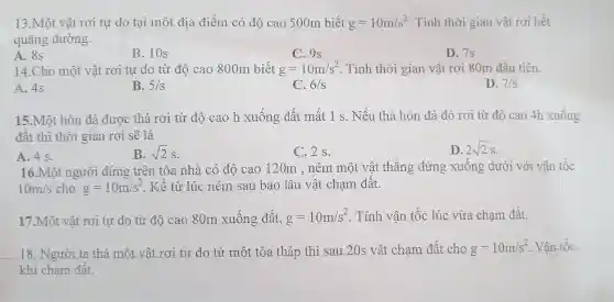 13.Một vật rơi tự do tại một địa điểm có độ cao 500m biết g=10m/s^2 Tính thời gian vật rơi hết
quãng đường.
A. 8s
B. 10s
C. 9s
D. 7s
14.Cho một vật rơi tự do từ độ cao 800m biết g=10m/s^2 . Tính thời gian vật rơi 80m đầu tiên.
A. 4s
B. 5/s
C. 6/s
D. 7/s
15.Một hòn đá được thả rơi từ độ cao h xuống đất mất 1 s. Nếu thả hòn đá đó rơi từ độ cao 4h xuống
đất thì thời gian rơi sẽ là
A. 4 s.
B. sqrt (2)s
C. 2 s.
D. 2sqrt (2)s
16.Một người đứng trên tòa nhà có độ cao 120m , ném một vật thẳng đứng xuống dưới với vận tốc
10m/s cho g=10m/s^2 . Kể từ lúc ném sau bao lâu vật chạm đất.
17.Một vật rơi tự do từ độ cac 80m xuống đất, g=10m/s^2 . Tính vận tốc lúc vừa chạm đất.
18. Người ta thả một vật rơi tự do từ một tòa tháp thì sau 20s vật chạm đất cho g=10m/s^2 Vận tốc
khi chạm đất.