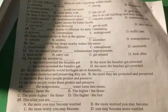 14. The city offers a
__ lifestyle with everything within reach.
A . crowded
B. noisy
C. boring
D . convenient
15 Unfortunately , I
__ a cold last week.
D. gave up
A down B. came down with
C. ran out of
16. New York City is often referred to as a __
due to its tall buildings and busy streets.
A . public amenity B . entertainment center C . concrete jungle
D . construction site
17 . I need to __ sugary snacks for better health.
D. take care of
A. run out of	B. cut down on
C. get on with
18. The __ metro system is efficient for daily commuting.
D. traffic jam
A . leftover
C . underground
B construction
19 . Many families prefer to live in the quieter __
D transportation
A . suburbs
B . centers
C . amenities
20. The __ of having shops nearby makes life easier.
A . inconvenient
B .difficulty
C . convenience
D . unreliable
21. The city council plans to __ infrastructure improvements.
A. hand down
B. carry out
C. get around
D. look after
22. The better the weather is. __
A. the most crowded the beaches get
B. the most the beaches get crowded
C. the more crowded the beaches get
D. the more the beaches get crowded
23. The more invaluable world heritages are to humanity, __
A. the more protected and preserving they are B. the more they are protected and preserved
C. the more they have people protect and preserve
D. the more people make them protect and preserve
24. __ the temperature, __ water turns into steam.
A .Higher /faster the
B. The higher /the faster
C.The more higher /the faster
D. The higher /the fast
25.The older you are, __
A. the more you may become worried
B. the more worried you may become
C. the more worry you may become
D. you may become more worried