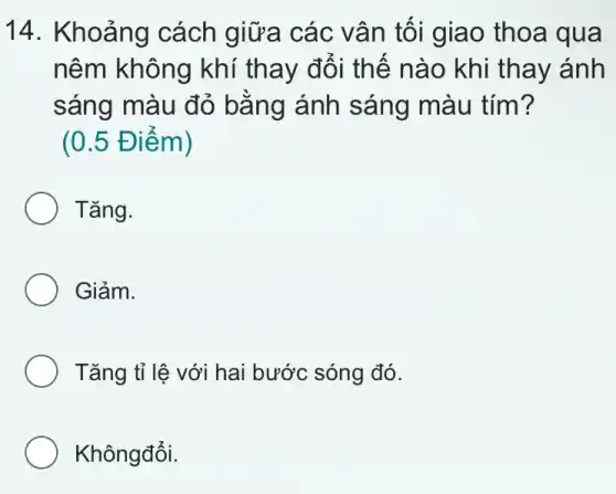 14. Khoảng cách giữa các vân tôi giao thoa qua
nêm không khí thay đổi thế nào khi thay ánh
sáng màu đỏ bằng ánh sáng màu tím?
(0.5 Đ iêm)
Tǎng.
Giảm.
Tǎng tỉ lệ với hai bước sóng đó.
Khôngđổi.