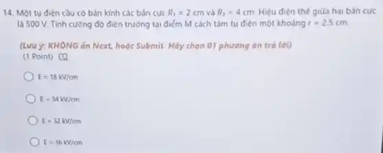 14. Một tụ điện cầu có bán kính các bán cưc R_(1)=2cm và R_(2)=4cm Hiệu điện thế giữa hai bản cực
là 500 V. Tính cường độ điện trường tại điếm M cách tâm tụ điện một khoáng r=2,5cm.
(Lưu ý: KHÔNG ǎn Next, hoặc Submit. Hãy chọn 01 phương án trả lời)
(1 Point) [4
E=18kV/cm
E=34kV/cm
E=32kV/cm
E=16k//m