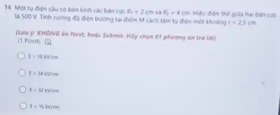 14. Một tu điên cau có bán kinh các bán cuc R_(1)=2cm và R_(2)=4cm Hiệu điện thế giữa hai bán cue
la 500 V. Tinh cường độ điện trường tại điếm M cách tâm tụ điện một khoảng
r=2,5cm
(Lưu y: KHÔNG án Next, hoặc Submit. Hãy chọn 01 phương án trả lời)
(1 Point) [4
E=18kV/cm
E=34kV/cm
E=32kV/cm
E=16kV/cm