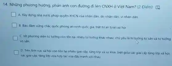 14. Những phương hướng, phản ánh con đường đi lên CNXF l ở Việt Nam? (2 Điểm)
A. Xây dựng nhà nước pháp quyền XHCN của nhân dân, do nhân dân, vì nhân dân.
B. Báo đảm vững chắc quốc phòng an ninh quốc gia, trật tự an toản xã hội
C. Vẽ phương diện tư tưởng còn tồn tại nhiều tư tưởng khác nhau, chủ yếu là tư tướng tư sản và tư tướng
vô sản.
D. Trên lĩnh vực xã hội còn tồn tại nhiều giai cấp,tầng lớp và sự khác biệt giữa các giai cấp tầng lớp xã hội.
các giai cấp, tầng lớp vừa hợp tác vừa đấu tranh với nhau.