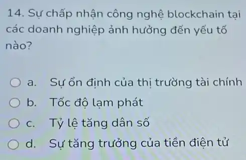 14. Sự chấp nhận công nghệ blockchain tại
các doanh nghiệp ảnh hưởng đến yếu tố
nào?
a. Sự ổn định của thị trường tài chính
b. Tốc độ lam phát
c. Tỷ lệ tǎng dân số
d. Sự tǎng trưởng của tiền điện tử