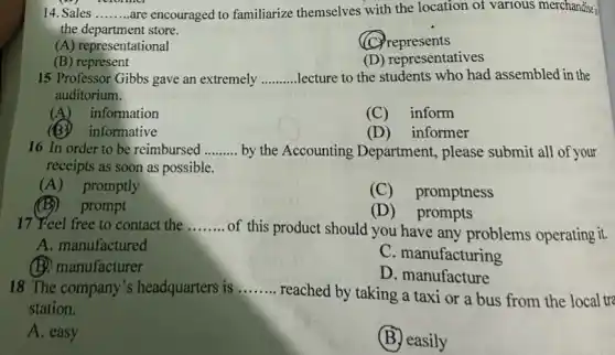 14. Sales __ are encouraged to familiarize themselves with the location of various merchandise?
the department store.
(A) representational
(C)represents
(B) represent
(D) representatives
15 Professor Gibbs gave an extremely __ lecture to the students who had assembled in the
auditorium.
(A)information
(C) inform
informative
(D) informer
16 In order to be reimbursed __ by the Accounting Department, please submit all of your
receipts as soon as possible.
(A) promptly
(C) promptness
(B) prompt
(D) prompts
17 Feel free to contact the __
of this product should you have any problems operating it.
A. manufactured
C. manufacturing
(B) manufacturer
D. manufacture
18 The company's headquarters is __
reached by taking a taxi or a bus from the local tra
station.
A. easy
(B)easily