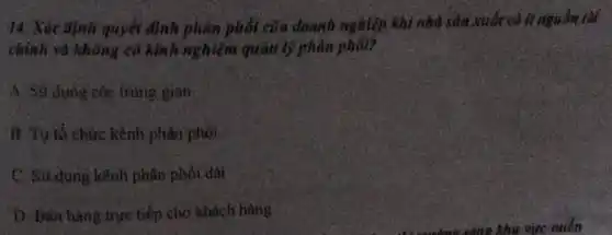 14. Xác định quyết định phân phối của doanh nghiệp khi nhà sản xuất có ít nguồn tài
chỉnh và không có kinh nghiệm quản lý phân phối?
A. Sử dụng các trung gian
B. Tự tổ chức kênh phân phối
C. Sữ dụng kênh phân phối dài
D. Ban hàng true tiếp cho khách hàng