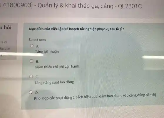 141800903] - Quản lý &khai thác ga , cảng - QL2301C
u hỏi
Mục dích của việc lập kế hoạch tác nghiệp phục vụ tàu là gì?
Select one:
A.
Tǎng lợi nhuận
B.
Giảm thiểu chi phí vận hành
C.
Tǎng nǎng suất lao động
D.
Phối hợp các hoạt động 1 cách hiệu quả đảm bảo tàu ra vào cảng đúng tiến độ