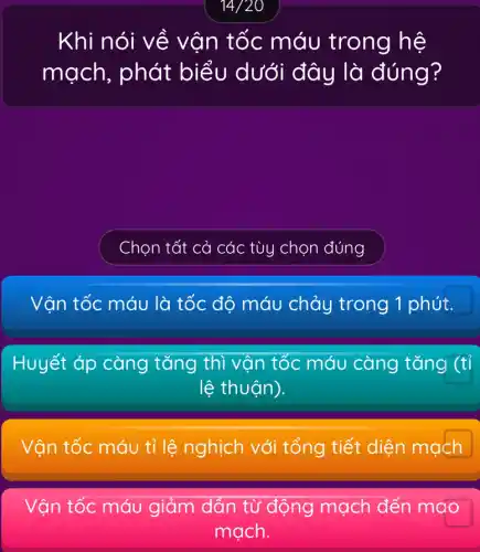 14/20
Khi nói về vận tốc máu trong hệ
mạch, phát biểu dưới đây là đúng?
Chọn tất cả các tùy chọn đúng
Vận tốc máu là tốc độ máu chảy trong 1 phút.
Huyết áp càng tǎng thì vận tốc máu càng tǎng (tỉ
lệ thuận).
Vận tốc máu tỉ lệ nghịch với tổng tiết diện mạch
Vận tốc máu giảm dần từ động mạch đến mao