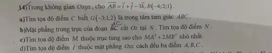 14)Trong không gian Oxyz,cho overrightarrow (AB)=overrightarrow (i)+overrightarrow (j)-3overrightarrow (k),B(-4;2;1)
a)Tìm tọa độ điểm C biết G(-3;1;2) là trọng tâm tam giác ABC.
b)Mặt phẳng trung trực của đoạn
is cắt Oz tại N . Tìm tọa độ điểm N.
c)Tìm tọa độ điểm M thuộc trục tung sao cho
MA^2+2MB^2 nhỏ nhất.
d)Tìm tọa độ điểm I thuộc mặt phǎng Oxz cách đều ba điểm A,B,C .