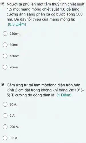 15. Người ta phủ lên một tâm thuỷ tinh chiết suất
1,5 một màng mỏng chiết suất 1 ,6 để tǎng
cường ánh sáng phản xạ có bước sóng 500
nm. Bề dày tối thiếu của màng mỏng là:
(0.5 Điểm)
250nm.
39nm.
156nm.
78nm.
16. Cảm ứng từ tại tâm mộtdòng điện tròn bán
kính 2 cm đặt trong không khí bằng 2pi cdot 10^wedge (-
5) T, cường độ dòng điện là: (1 Điểm)
20 A.
2 A.
200 A.
0,2 A.