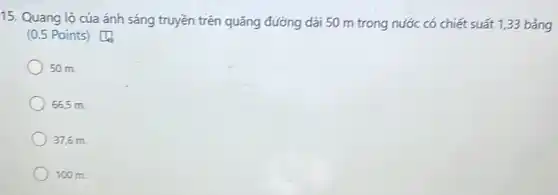 15. Quang lộ của ánh sáng truyền trên quãng đường dài 50 m trong nước có chiết suất 1,33 bằng
(0.5 Points) [1
50 m.
665 m.
37,6 m.
100 m.