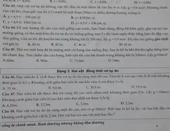 15 t=8,00s
Câu 43: Một vật rơi tự do không vận tốc đầu từ một điểm M vào lúc t=0. Lấy g=9,8m/s . Phương trình
của vật khi chọn gốc tọa độ ở O dưới M một đoạn 196m và chiều dương hướng xuống là
A y=4,9t^2-196(m;s)
B. y=4,9t^2(m;s)
c y=4,9(t-196)^2(m;s)
D y=4,9t^2+196(m;s)
Câu 44: Để ước lượng độ sâu của một giếng cạn nướC., bạn Nam dùng đông hồ bấm giáy, ghé sát tai vào
miệng giếng và thả một hòn đá rơi tự do từ miệng giếng; sau 3 s thì Nam nghe thấy tiếng hòn đá đập vào
đáy giếng. Giả sử tốc độ truyền âm trong không khí là 330m/s lấy g=9,9m/s^2 Độ sâu của giếng gần nhất
với giá trị
A. 43 m.
B. 45 m.
C. 46 m.
D. 41 m.
Câu 45. Thả rơi một hòn đá từ miệng một cái hang sâu xuống đáy. Sau 4s kể tử khí thả thi nghe tiếng hòn
đá chạm đáy. Tìm chiều sâu của hang,, biết vận tốc của âm thanh trong không khí là 330m/s, Lấy g=10m/s^2
A.60m.
B. 90m.
C. 71,6m.
D. 54m.
Dạng 2. Hai vật đông thời rơi tự do
Câu 46: Hai viên bi A và B được thả rơi tự do từ cùng một độ cao. Viên bi A rơi sau viên bị B một khoảng
thời gian là 0,5 s. Khoảng cách giữa hai viên bi sau khi viên A rơi được 2 s là
A. 11 m.
B. 8,6 m.
C. 30,6 m.
D. 19,6 m.
Câu 47: Hai viên bi sắt được thả rơi cùng độ cao cách nhau một khoảng thời gian 0,5s . Lấy g=10m/s^2
Khoảng cách giữa hai viên bi sau khi viên thứ nhất rơi được 1,5s là
A. 6,25m.
B. 12,5m.
C. 5,0m.
D. 2,5m.
Câu 48. Hai vật rơi tự do từ cùng một độ cao nơi có g=10m/s^2 Biết sau 2s kế từ lúc vật hai bắt đầu rơ
khoảng cách giữa hai vật là 2,5m . Hỏi vật hai rơi sau vật một bao lâu ?
, sống là chính mình. Bình thường nhưng không tầm thường
t=4,00s
D. t=2,866