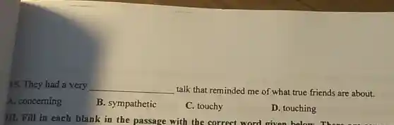 15. They had a very __
talk that reminded me of what true friends are about.
A. concerning
B. sympathetic
C. touchy
D. touching
III. Fill in each blank in the passage with the correct word given below.There