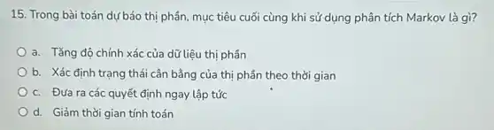 15. Trong bài toán dự báo thị phần, mục tiêu cuối cùng khi sử dụng phân tích Markov là gì?
a. Tǎng độ chính xác của dữ liệu thị phần
b. Xác định trạng thái cân bằng của thị phần theo thời gian
c. Đưa ra các quyết định ngay lập tức
d. Giảm thời gian tính toán