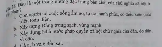 15. Đâu là một trong những đặc trưng bản chất của chủ nghĩa xã hội ở
Viet Nam?
Na" Con người có cuộc sông âm no, tự do, hạnh phúc, có điều kiện phát
triển toàn diện.
b. Xây dựng Đảng trong , sạch, vững mạnh.
c. Xây dựng Nhà nước pháp quyền xã hội chủ nghĩa của dân, do dân,
vì dân.
d Cả a, b và c đều sai.