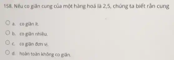 158. Nếu co giãn cung của một hàng hoá là 2,5 , chúng ta biết rắn cung
a. cogiǎn ít.
b. cogiān nhiều.
c. co giãn đơn vị.
d. hoàn toàn không co giãn.