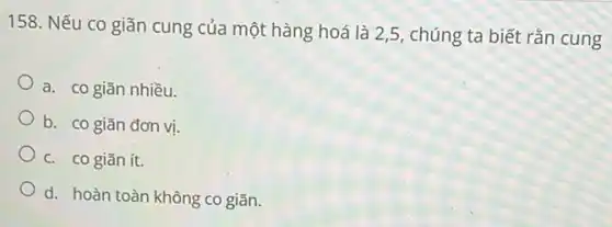 158. Nếu co giãn cung của một hàng hoá là 2,5, chúng ta biết rắn cung
a. co giãn nhiều.
b. co giãn đơn vị.
c. co giãn ít.
d. hoàn toàn không co giãn.