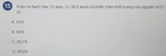 15
Phân tử NaCl (Na:23amu,Cl:35,5amu) có phần trǎm khối lượng của nguyên tố CI
là:
A. 50% 
B. 60% 
C. 60,7% 
D. 39,3%