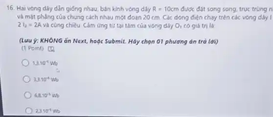 16. Hai vòng dây dẫn giống nhau, bán kính vòng dây R=10cm được đặt song song truc trùng n
và mặt phẳng của chúng cách nhau một đoạn 20 cm. Các dòng điện chạy trên các vòng dây I
2I_(2)=2A và cùng chiều. Cảm ứng tứ tại tâm của vòng dây O_(1) có giá trị là:
(Lưu ý: KHÔNG ǎn Next, hoặc Submit. Hãy chọn 01 phương án trả lời)
(1 Point) [4
1,3cdot 10^-5Wb
3.3.10^-5Wb
6.8cdot 10^-5Wo
23.10^-5Wb