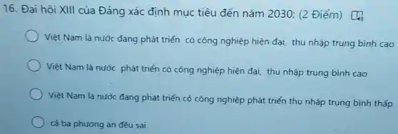 16. Đại hội XIII của Đảng xác định mục tiêu đến nǎm 2030: (2 Điểm)
Việt Nam là nước đang phát triển có công nghiệp hiện đại thu nhập trung bình cao
Việt Nam là nước phát triển có công nghiệp hiện đại, thu nhập trung bình cao
Việt Nam là nước đang phát triển có công nghiệp phát triển thu nhập trung bình thấp
cả ba phương án đều sai