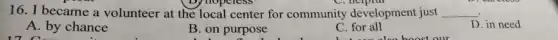 16. I became a volunteer at the local center for community development just __
D. in need
A. by chance
17 C
B. on purpose
C. for all