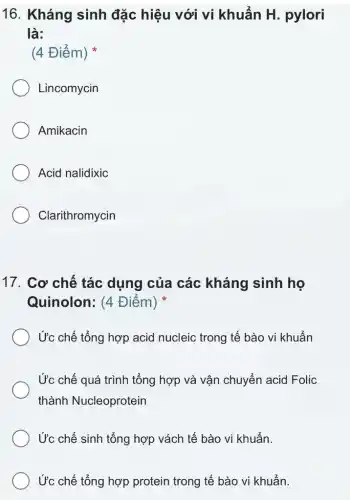 16. Kháng sinh đặc hiệu với vi khuẩn H. pylori
là:
(4 Điểm)
Lincomycin
Amikacin
Acid nalidixic
Clarithromycin
17. Cơ chế tác dụng của các kháng sinh họ
Quinolon: (4 Điểm)
Ức chế tổng hợp acid nucleic trong tế bào vi khuẩn
Ức chế quá trình tổng hợp và vận chuyển acid Folic
thành Nucleoprotein
Ức chế sinh tổng hợp vách tế bào vi khuẩn.
Ức chế tổng hợp protein trong tế bào vi khuẩn.