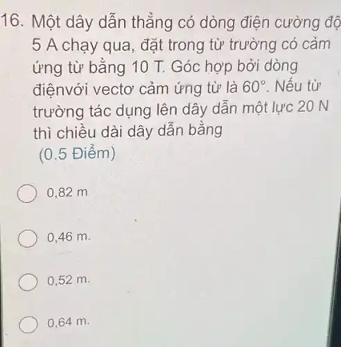 16. Một dây dẫn thẳng có dòng điện cường độ
5 A chạy qua , đặt trong từ trường có cảm
ứng từ bằng 10 T. Góc hợp bởi dòng
điệnvới vectơ cảm ứng từ là 60^circ  . Nếu từ
trường tác dụng lên dây dẫn một lực 20 N
thì chiều dài dây dân bǎng
(0.5 Điểm)
0,82 m
0,46 m.
0,52 m.
0,64 m.