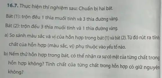 16.7. Thưc hiện thí nghiệm sau: Chuẩn bị hai bát.
Bát (1): trộn đều 1 thìa muối tinh và 3 thìa đường vàng.
Bát (2): trộn đều 3 thìa muối tinh và 1 thìa đường vàng.
a) So sánh màu sắc và vi của hỗn hợp trong bát (1) và bát (2). Từ đó rút ra tính
chất của hỗn hợp (màu sắc , vị) phụ thuộc vào yếu tố nào.
b) Nếm thử hỗn hợp trong bát , có thể nhân ra sự có mặt của từng chất trong
hỗn hợp không ? Tính chất của từng chất trong hỗn hợp có giữ nguyên
không?