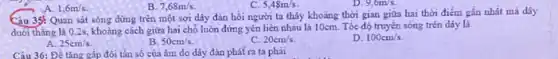 A. 1,6m/s
5,48m/s.
Câu 35: Quan sát sóng dừng trên một sợi dây đàn hồi người ta thấy khoảng thời gian giữa hai thời điểm gần nhất mà dây
duối thǎng là 02s, khoãng cách giữa hai chỗ luôn đứng yên liền nhau là 10cm . Tốc độ truyền sóng trên dáy là
25cm/s
B. 50cm/s.
C. 20cm/s
D. 100cm/s
Câu 36: Để tǎng gấp đôi tần số của âm do dây đàn phát ra ta phải
B. 7,68m/s.
9,6m/s