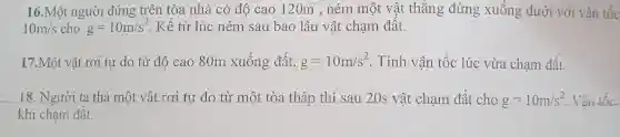 16.Một người đứng trên tòa nhà có độ cao 120m , ném một vật thẳng đứng xuống dưới với vận tốc
10m/s cho g=10m/s^2 Kể từ lúc ném sau bao lâu vật chạm đất.
17.Một vật rơi tự do từ độ cac 80m xuống đất, g=10m/s^2 . Tính vận tốc lúc vừa chạm đất.
18. Người ta thả một vật rơi tự do từ một tòa tháp thì sau 20s vật chạm đất cho g=10m/s^2 Vân tốc
khi chạm đất.