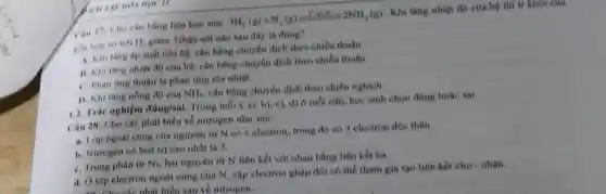 Can 17: Cho cân bằng hóa học sau:
M_(2)(g)+N_(2)(g)leftharpoons C_(2),NH_(3)(g)
Khi tǎng nhiệt độ của hệ thì tỉ khối của
hin hop so với 11. giám. Nhận xét nào sau đây là đúng?
A. Khitang áp suất của hệ, cân bằng chuyển dịch theo chiều thuận.
11. Khi tang nhiet độ của hệ, cân bằng chuyển dịch theo chiều thuận.
C. Phàn img thuân là phản ứng tỏa nhiệt.
1). Khitang nồng độ của NH_(3) cân bằng chuyển dịch theo chiều nghịch.
II
1.2. Trắc nghiệm ding/smi
Trong mỗi ý a)b), c), d) ở mỗi câu, học sinh chọn đúng hoặc sai.
Câu 28: Cho các phát biểu về nitrogen nhur sau:
a. Lop ngoài cùng của nguyên tử N có 5 electron, trong đỏ có 3 electron độc thân.
b. Nitrogen có hoá trị cao nhất là 5.
C. Trong phân từ N_(2)
hai nguyên từ N liên kết với nhau bằng liên kết ba.
d. Olop electron ngoài cùng của N cặp electron ghép đôi có thể tham gia tạo liên kết cho nhận.
. Cho Cho các phát biểu sau về nitrogen: