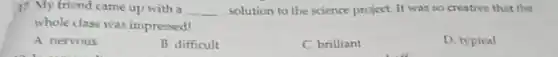 17. My friend came up with a __ solution to the science project. It was so creative that the
whole class was impressed?
A nervous
B difficult
C brilliant
D. typical