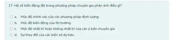 17. Hệ số biến động (B) trong phương pháp chuyên gia phản ánh điều gì?
a. Mức độ chính xác của các phương pháp định lượng
) b. Mức đô biến động của thị trường
c. Mức đô nhất trí hoặc không nhất trí của các ý kiến chuyên gia
d. Sự thay đổi của các biến số dư báo