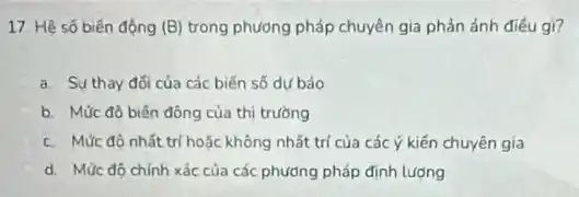 17. Hệ số biến động (B) trong phương pháp chuyên gia phản ánh điều gì?
a. Sự thay đối của các biến số dư bảo
b. Mức đô biến đông của thị trường
c. Mức độ nhất trí hoặc không nhất trí của các ý kiến chuyên gia
d. Mức độ chính xác của các phương pháp định lương