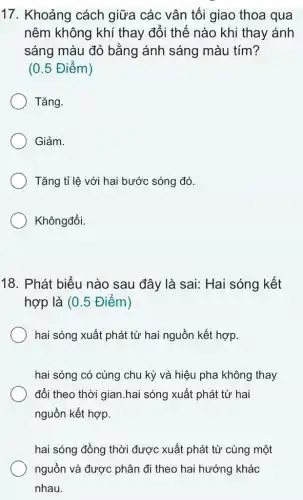 17. Khoảng cách giữa các vân tối giao thoa qua
nêm không khí thay đổi thế nào khi thay ánh
sáng màu đỏ bằng ánh sáng màu tím?
(0.5 Điểm)
Tǎng.
Giảm.
Tǎng tỉ lệ với hai bước sóng đó.
Khôngđổi.
18. Phát biểu nào sau đây là sai:Hai sóng kết
hợp là (0.5 Điểm)
hai sóng xuất phát từ hai nguồn kết hợp.
hai sóng có cùng chu kỳ và hiệu pha không thay
đổi theo thời gian hai sóng xuất phát từ hai
nguồn kết hợp.
hai sóng đồng thời được xuất phát từ cùng một
nguồn và được phân đi theo hai hướng khác
nhau.