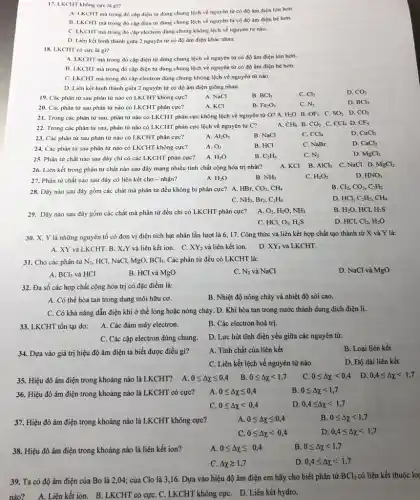 17. LKCHT không cực là gi?
A. LKCHT mà trong đó cặp điện từ dùng chung lệch về nguyên tử có độ âm điện lớn hơn.
B. LKCHT mà trong đó cặp điện từ dùng chung lệch về nguyên tử có độ âm điện bé hơn.
C. LKCHT mà trong đó cặp electron dùng chung không lệch về nguyên tử nào.
D. Liên kết hình thành giữa 2 nguyên tử có độ âm điện khác nhau.
18. LKCHT có cực là gì?
A. LKCHT mà trong đó cặp điện từ dùng chung lệch về nguyên tử có độ âm điện lớn hơn.
B. LKCHT mà trong đó cặp điện từ dùng chung lệch về nguyên từ có độ âm điện bé hơn.
C. LKCHT mà trong đó cặp electron dùng chung không lệch về nguyên từ nào.
D. Liên kết hình thành giữa 2 nguyên tử có độ âm điện giống nhau.
19. Các phân tử sau phân tử nào có LKCHT không cực?
A. NaCl
B. BCl_(3)
C. Cl_(2)
21. Trong các phân từ sau, phân tử nào có LKCHT phân cực không lệch về nguyên tử O? A. H_(2)O B. OF_(2) C. SO_(2) D. CO_(2)
22. Trong các phân từ sau, phân tử nào có LKCHT phân cực lệch về nguyên tử C?
A. CH_(4) B. CO_(2) C. CCl_(4) D. CF_(4)
20. Các phân tử sau phân tử nào có LKCHT phân cực?
A. KCI
B. Fe_(2)O_(3)
C. N_(2)
D. BCl_(3)
23. Các phân tử sau phân tử nào có LKCHT phân cực?
A. Al_(2)O_(3)
B. NaCl
CCl_(4)
D. CuCl_(2)
24. Các phân tử sau phân tử nào có LKCHT không cực?
A. O_(2)
B. HCI
C. NaBr
D. CaCl_(2)
25. Phân tử chất nào sau đây chỉ có các LKCHT phân cực?
A. H_(2)O
B. C_(2)H_(6)
C. N_(2)
D. MgCl_(2)
A. KCI B. AlCl_(3) C. NaCl D MgCl2
26. Liên kết trong phân tử chất nào sau đây mang nhiều tính chất cộng hóa trị nhất?
27. Phân từ chất nào sau đây có liên kết cho - nhận?
A. H_(2)O
B. NH_(3)
C. H_(2)O_(2)
D. HNO_(3)
28. Dãy nào sau đây gồm các chất mà phân từ đều không bị phân cực?A. HBr,
CO_(2),CH_(4)
B. Cl_(2),CO_(2),C_(2)H_(2)
NH_(3),Br_(2),C_(2)H_(4)
D. HCl, C_(2)H_(2),CH_(4)
29. Dãy nào sau đây gồm các chất mà phân tử đều chi có LKCHT phân cực?
A. O_(2),H_(2)O,NH_(3)
B. H_(2)O HCl, H_(2)S
C. HCl, O_(3),H_(2)S
D. HCl,Cl_(2),H_(2)O
30. X, Y là những nguyên tố có đơn vị điện tích hạt nhân lần lượt là 6, 17.Công thức và liên kết hợp chất tạo thành từ X và Y là:
A. XY và LKCHT. B . X.Y và liên kết ion. C. XY_(2) và liên kết ion.
D. XY_(4) và LKCHT.
31. Cho các phân tử N_(2), HCl, NaCl, MgO, BCl_(3). Các phân từ đều có LKCHT là:
A. BCl_(3) và HCl
B. HCl và MgO
C. N_(2) và NaCl
D. NaCl và MgO
32. Đa số các hợp chất cộng hóa trị có đặc điểm là:
A. Có thể hòa tan trong dung môi hữu cơ.
B. Nhiệt độ nóng chảy và nhiệt độ sôi cao.
C. Có khả nǎng dẫn điện khi ở thể lỏng hoặc nóng chảy D. Khi hòa tan trong nước thành dung dịch điện li.
33. LKCHT tồn tại do:
A. Các đám mây electron.
B. Các electron hoá trị,
C. Các cặp electron dùng chung
D. Lực hút tĩnh điện yếu giữa các nguyên tử.
34. Dựa vào giá trị hiệu độ âm điện ta biết được điều gi?
A. Tính chất của liên kết
B. Loại liên kết
C. Liên kết lệch về nguyên tử nào
D. Độ dài liên kết
35. Hiệu đô âm điện trong khoảng nào là LKCHT? A. 0leqslant Delta xleqslant 0,4 B.
0leqslant Delta xlt 1,7
C. 0leqslant Delta xlt 0,4 D. 0,4leqslant Delta xlt 1,7
36. Hiệu đô âm điện trong khoảng nào là LKCHT có cực?
A. 0leqslant Delta xleqslant 0,4
B. 0leqslant Delta xlt 1,7
c 0leqslant Delta xlt 0,4
D 0,4leqslant Delta xlt 1,7
37. Hiệu đô âm điện trong khoảng nào là LKCHT không cực?
A. 0leqslant Delta xleqslant 0,4
B. 0leqslant Delta xlt 1,7
c 0leqslant Delta xlt 0,4
D 0,4leqslant Delta xlt 1,7
38. Hiệu đô âm điện trong khoảng nào là liên kết ion?
0leqslant Delta xleqslant 0,4
B. 0leqslant Delta xlt 1,7
C. Delta xgeqslant 1,7
D. 0,4leqslant Delta xlt 1,7
39. Ta có độ âm điện của Bo là 2,04; của Clo là 3,16. Dựa vào hiệu độ âm điện em hãy cho biết phân tử
BCl_(3) có liên kết thuộc log
nào? A. Liên kết ion B. LKCHT có cựC. C.LKCHT không cựC. D. Liên kết hydro.
D. CO_(2)