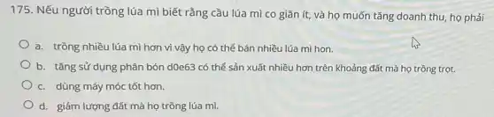 175. Nếu người trồng lúa mì biết rằng cầu lúa mì co giãn ít, và họ muốn tǎng doanh thu họ phải
a. trồng nhiều lúa mì hơn vì vậy họ có thể bán nhiều lúa mì hon.
b. tǎng sử dụng phân bón d0e63 có thể sản xuất nhiều hơn trên khoảng đất mà họ trồng trọt.
c. dùng máy móc tốt hơn.
d. giảm lượng đất mà họ trồng lúa mì.