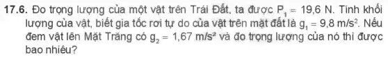 17.6. Đo trọng lượng của một vật trên Trái Đất ta được P_(1)=19,6N . Tính khối
lượng của vật , biết gia tốc rơi tự do của vật trên mặt đất là g_(1)=9,8m/s^2 . Nếu
đem vật lên Mặt Trǎng có g_(2)=1,67m/s^2 và đo trọng lượng của nó thì được
bao nhiêu?