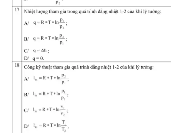 17
Nhiệt lượng tham gia trong quá trình đǎng nhiệt 1-2 của khí lý tưởng:
A/ q=Rast Tast ln(p_(1))/(p_(2))
B/ q=Rast Tast ln(p_(2))/(p_(1))
C/ q=Delta h
D/ q=0
18
Công kỹ thuật tham gia quá trình đǎng nhiệt 1-2 của khí lý tưởng:
A/ I_(kt)=Rast Tast ln(p_(2))/(p_(1))
B/ I_(kt)=Rast Tast ln(p_(1))/(p_(2))
I_(kt)=Rast Tast ln(v_(1))/(v_(2)) i
D/ I_(kt)=Rast Tast ln(T_(1))/(T_(2))