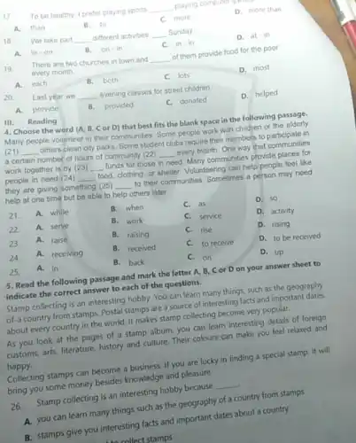 17
To be healthy, I prefer playing sports __ playing computer
A.than
B.to
c more
D. more than
18
We take part __ different activities __ Sunday
A. in-on
B. on-in
C. in-in
D. at-in
19.
There are two churches in town and __ of them provide food for the poor
every month
A.each
B. both
C. lots
D. most
20
Last year we __ evening classes for street children
A. provide
B.provided
C. donated
D. helped
III. Reading
4. Choose the word (A. B, Cor D) that best fits the blank space in the following passage.
Many people volunteer in their communities. Some people work with children or the elderly
(21) __ others clean city parks Some student clubs require their members to participate in
a certain number of hours of community (22) __ every month. One way that communities
work together is by (23) __ funds for those in need. Many communities provide places for
people in need (2)4) __ food, clothing, or shelter Volunteering can help people feel like
they are giving something (25) __ to their communities. Sometimes a person may need
help at one time but be able to help others later
21. A. while
B. when
C. as
D. 50
22 A. serve
B. work
C. service
D. activity
23. A. raise
B. raising
C. rise
D. rising
A. receiving
B. received
C. to receive
D. to be received
25. A. in
B. back
C.on
D. up
5. Read the following passage and mark the letter A, B, C or D on your answer sheet to
indicate the correct answer to each of the questions.
Stamp collecting is an interesting hobby. You can learn many things, such as the geography
of-a country from stamps.Postal stamps are a source of interesting facts and important dates
about every country in the world. It makes stamp collecting become very popular.
As you look at the pages of a stamp album, you can learn interesting details of foreign
customs, arts, literature history and culture. Their colours can make you feel relaxed and
happy.
Collecting stamps can become a business. If you are lucky in finding a special stamp,it will
bring you some money besides knowledge and pleasure.
26.
Stamp collecting is an interesting hobby because
__
A. you can learn many things such as the geography of a country from stamps
B. stamps give you interesting facts and important dates about a country