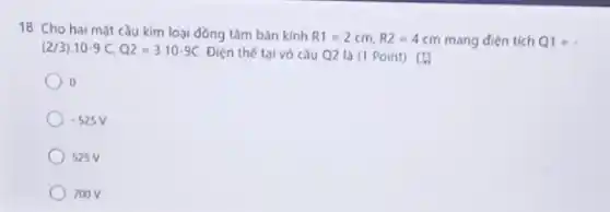 18. Cho hai mặt cầu kim loại đồng tâm bán kính
R1=2cm,R2=4cm mang điện tích Q1=.
(2/3)cdot 10-9C,Q2=3cdot 10-9C
Điện thế tai vó cầu Q2 là (1 Point) [1
-525V
700V