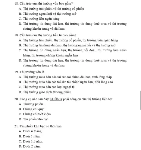 18. Cấu trúc của thị trường vốn bao gồm?
A. Thị trường trái phiếu và thị trường cổ phiếu
B. Thị trường ngoại hối và thị trường mở
C. Thị trường liên ngân hàng
D. Thị trường tín dụng dài hạn, thị trường tín dụng thuê mua và thị trường
chứng khoán trung và dài hạn
18. Cấu trúc của thị trường tiền tệ bao gồm?
A. Thị trường trái phiêu, thị trường cổ phiếu, thị trường liên ngân hàng
B. Thị trường tín dụng dài hạn, thị trường ngoại hối và thị trường mở
C. Thị trường tín dụng ngǎn hạn, thị trường hối đoái, thị trường liên ngân
hàng, thị trường chứng khoán ngǎn hạn
D. Thị trường tín dụng dài hạn, thị trường tín dụng thuê mua và thị trường
chứng khoán trung và dài hạn
19. Thị trường vốn là
A. Thị trường mua bán các tài sản tài chính dài hạn , tính lỏng thấp
B. Thị trường mua bán các tài sản tài chính ngǎn hạn , tính lỏng cao
C. Thị trường mua bán các loại ngoại tê
D. Thị trường giao dịch thương phiếu
20. Công cụ nào sau đây KHÔNG phải công cụ của thị trường tiền tệ?
A. Thương phiếu
B. Chứng chỉ quỹ
C. Chứng chi tiết kiệm
D. Tín phiêu kho bạc
21. Tín phiếu kho bạc có thời hạn
A. Dưới 6 tháng
B. Dưới 1 nǎm
C. Dưới 1,5 nǎm
D. Dưới 2 nǎm.