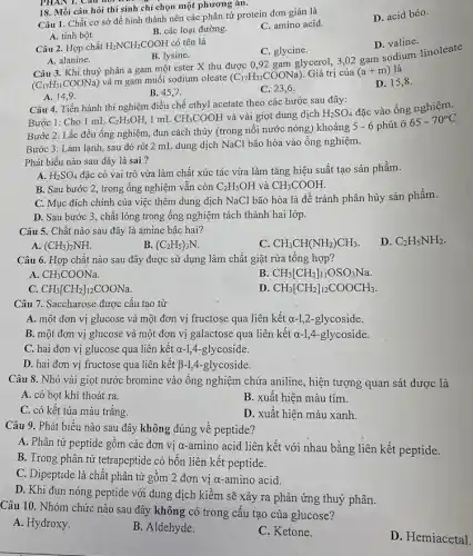 18. Mỗi câu hỏi thí sinh chỉ chọn một phương án.
D. acid béo.
Câu 1. Chất cơ sở để hình thành nên các phân tử protein đơn giản là
A. tinh bột.
B. các loại đường.
C. amino acid.
PHAN 1.
Câu 2. Hợp chất H_(2)NCH_(2)COOH có tên là
D. valine.
A. alanine.
B. lysine.
C. glycine.
Câu 3. Khi thuỷ phân a gam một ester X thu được 0,92 gam glycerol,3,02 gam sodium linoleate
(C_(17)H_(31)COONa)
và m gam muối sodium oleate (C_(17)H_(33)COONa) Giá trị của (a+m) là
A. 14,9
B. 45,7.
C. 23,6 .
D. 15,8 .
Câu 4. Tiến hành thí nghiệm điều chế ethyl acetate theo các bước sau đây:
Bước 1: Cho 1 mL C_(2)H_(5)OH, 1 mL CH_(3)COOH và vài giọt dung dịch H_(2)SO_(4)
đặc vào ống nghiệm.
Bước 2: Lắc đều ống nghiệm, đun cách thủy (trong nồi nước nóng) khoảng 5 - 6 phút ở
65-70^circ C
Bước 3: Làm lạnh sau đó rót 2 mL dung dịch NaCl bão hòa vào ống nghiệm.
Phát biểu nào sau đây là sai ?
A. H_(2)SO_(4)
đặc có vai trò vừa làm chất xúc tác vừa làm tǎng hiệu suất tạo sản phẩm.
B. Sau bước 2 , trong ống nghiệm vân còn C_(2)H_(5)OH và CH_(3)COOH.
C. Mục đích chính của việc thêm dung dịch NaCl bão hòa là để tránh phân hủy sản phẩm.
D. Sau bước 3 , chất lòng trong ống nghiệm tách thành hai lớp.
Câu 5. Chất nào sau đây là amine bậc hai?
D. C_(2)H_(5)NH_(2)
A. (CH_(3))_(2)NH.
B (C_(2)H_(5))_(3)N.
C. CH_(3)CH(NH_(2))CH_(3)
Câu 6. Hợp chất nào sau đây được sử dụng làm chất giặt rừa tổng hợp?
A CH_(3)COONa.
B CH_(3)[CH_(2)]_(11)OSO_(3)Na.
C: CH_(3)[CH_(2)]_(12)COONa.
D CH_(3)[CH_(2)]_(12)COOCH_(3)
Câu 7. Saccharose được cầu tạo từ
A. một đơn vị glucose và một đơn vị fructose qua liên kết a-1,2 -glycoside.
B. một đơn vị glucose và một đơn vị galactose qua liên kết a-1,4-glycoside.
C. hai đơn vị glucose qua liên kết a-1,4-glycoside.
D. hai đơn vị fructose qua liên kết B-1,4-glycoside.
Câu 8. Nhỏ vài giọt nước bromine vào ông nghiệm chứa aniline , hiện tượng quan sát được là
A. có bọt khí thoát ra.
B. xuất hiện màu tím.
C. có kết tủa màu trắng.
D. xuất hiện màu xanh.
Câu 9. Phát biểu nào sau đây không đúng về peptide?
A. Phân tử peptide gồm các đơn vị a-amino acid liên kết với nhau bằng liên kết peptide.
B. Trong phân từ tetrapeptide có bốn liên kết peptide.
C. Dipeptide là chất phân tử gồm 2 đơn vị a-amino acid.
D. Khi đun nóng peptide với dung dịch kiềm sẽ xảy ra phản ứng thuỷ phân.
Câu 10. Nhóm chức nào sau đây không có trong cấu tạo của glucose?
A. Hydroxy.
B. Aldehyde.
C. Ketone.
D. Hemiacetal.