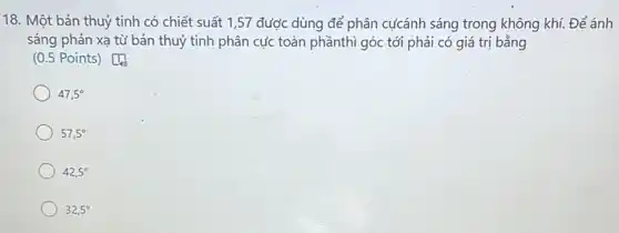 18. Một bản thuỷ tinh có chiết suất 1,57 được dùng để phân cựcánh sáng trong không khí. Để ánh
sáng phản xạ từ bản thuỷ tinh phân cực toàn phầnthì góc tới phải có giá trị bằng
(0.5 Points)Do
47,5^circ 
57,5^circ 
42,5^circ 
32,5^circ