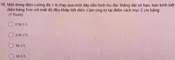 18. Một dòng điện cường độ 1 A chạy qua một dây dẫn hình trụ đặc thẳng dài vô hạn bán kính tiết
diện bằng 1cm với mật độ đều khắp tiết diện. Cảm ứng từ tại điểm cách trục 2 cm bằng:
(1 Point)
2.10-5T
2.10-7T
10-7T
10-5T