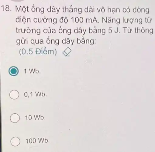 18. Một ống dây thẳng dài vô hạn có dòng
điện cường độ 100 mA. Nǎng lượng từ
trường của ống dây bằng 5 J. Từ thông
gửi qua ông dây bǎng:
(0.5 Đ iêm)
1 Wb.
0,1 Wb.
10 Wb.
100 Wb.