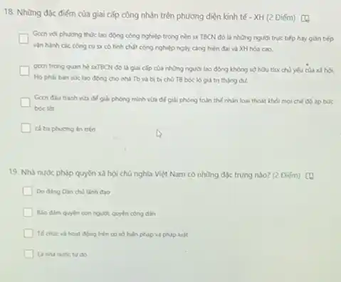 18. Những đặc điếm của giai cấp công nhân trên phương diện kinh tế - XH (2 Điém) (a
Gecn vol phuong thue lao động công nghiệp trong nền sx TBCN đó là những người trục tiếp hay guán tiếp generation
vận hành các công cu sx có tinh chất công nghiệp ngày càng hiện đại và XH hóa cao.
goon trong quan he SXTBCN đó là giai cấp của những người lao động không sở hữu th<x chủ yếu của xã hội.
lao động cho nhà Tb và bị bị chủ TB bóc lộ giá trị thặng du.
Gecn đấu tranh via để giải phóng mình vừa để giải phóng toàn thể nhân loại thoát khỏi mọi chế đó áp búc
bóc lot
ca ba phuting in trên
19. Nhà nước pháp quyền xã hội chủ nghĩa Việt Nam có những độc trưng nào?(2 Điếm) (1)
Do ding Din chi lãnh đao
Balo dim quyen con người quyền công dân
động trên có số hiến pháp và pháp luật
do