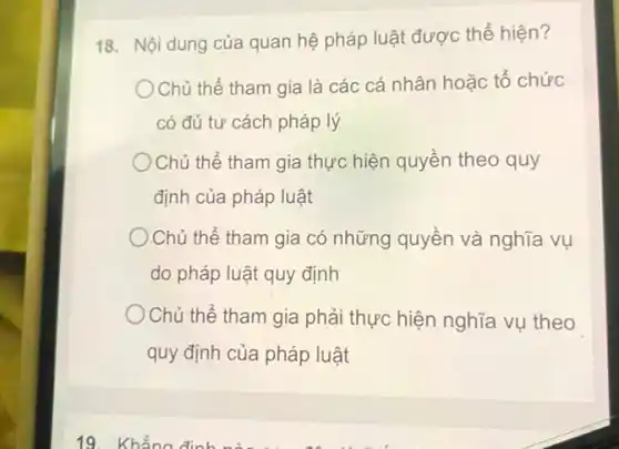 18. Nội dung của quan hệ pháp luật được thể hiện?
)Chủ thể tham gia là các cá nhân hoặc tổ chức
có đủ tư cách pháp lý
Chủ thể tham gia thực hiện quyền theo quy
định của pháp luật
Chủ thể tham gia có những quyền và nghĩa vụ
do pháp luật quy định
Chủ thể tham gia phải thực hiện nghĩa vụ theo
quy định của pháp luật