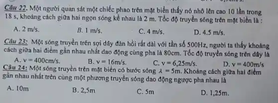 18 s, khoảng cách giữa hai ngọn sóng kề nhau là 2 m. Tốc độ truyền sóng trên mặt biển là :
A. 2m/s
B. 1m/s
C. 4m/s
D. 4.5m/s
Câu 23: Một sóng truyền trên sợi dây đàn hồi rất dài với tần số 500Hz , người ta thấy khoảng
cách giữa hai điểm gân nhau nhất dao động cùng pha là 80cm. Tốc độ truyền sóng trên dây là
A. v=400cm/s
B. v=16m/s
C. v=6,25m/s
D. v=400m/s
Câu 24: Một sóng truyền trên mặt biển có bước sóng lambda =5m . Khoảng cách giữa hai điểm
gân nhau nhất trên cùng một phương ; truyền sóng dao động ngược pha nhau là
A. 10m
B. 2,5m
C. 5m
D. 1,25m.