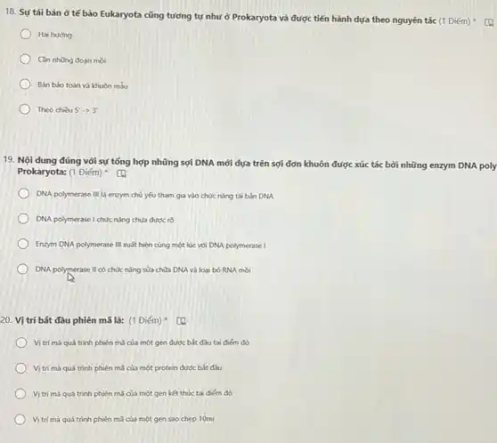 18. Sự tái bản ở tế bào Eukaryota cũng tương tự như ở Prokaryota và được tiến hành dựa theo nguyên tắc (1 Điểm)
Hai hương
Cần những đoạn mồi
Bán bảo toàn và khuôn mẫu
Theo chiều 5'arrow 3'
19. Nội dung đúng với sự tổng hợp những sợi DNA mới dựa trên sợi đơn khuôn được xúc tác bởi những enzym DNA poly
Prokaryota: (1 Điểm)
DNA polymerase III là enzym chủ yếu tham gia vào chức nǎng tái bản DNA
DNA polymerase I chức nǎng chưa được rõ
Enzym DNA polymerase III xuất hiện cùng một lúc với DNA polymerase I
DNA polymerase II có chức nǎng sửa chữa DNA và loại bỏ RNA mòi
20. Vị trí bắt đầu phiên mã là:(1 Điểm)
Vị trí mà quá trình phiên mã của một gen được bắt đầu tai điểm đó
Vị trí mà quá trình phiên mã của một protein được bắt đầu
Vị trí mà quá trình phiên mã của một gen kết thúc tai điểm đó
Vị trí mà quá trình phiên mã của một gen sao chep 10nu